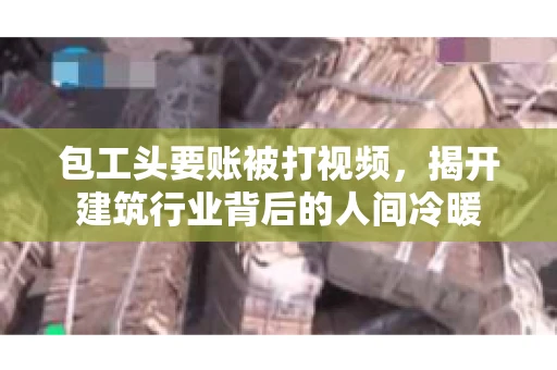 包工头要账被打视频，揭开建筑行业背后的人间冷暖