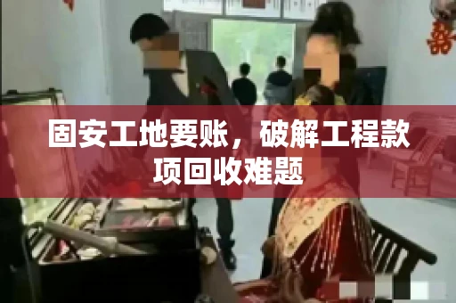 固安工地要账，破解工程款项回收难题