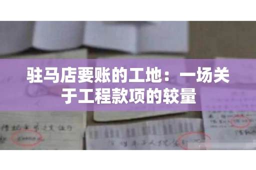 驻马店要账的工地：一场关于工程款项的较量