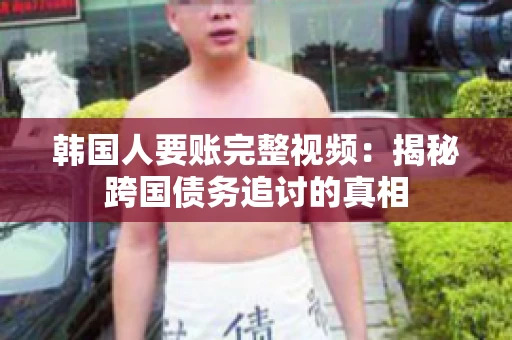 韩国人要账完整视频：揭秘跨国债务追讨的真相