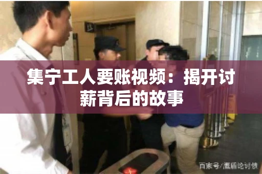 集宁工人要账视频：揭开讨薪背后的故事