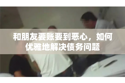 和朋友要账要到恶心，如何优雅地解决债务问题