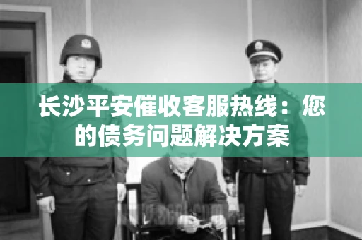 长沙平安催收客服热线：您的债务问题解决方案